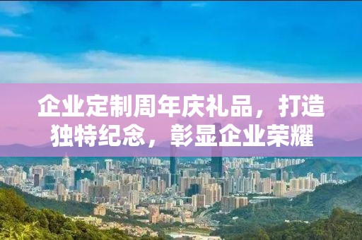 企业定制周年庆礼品，打造独特纪念，彰显企业荣耀